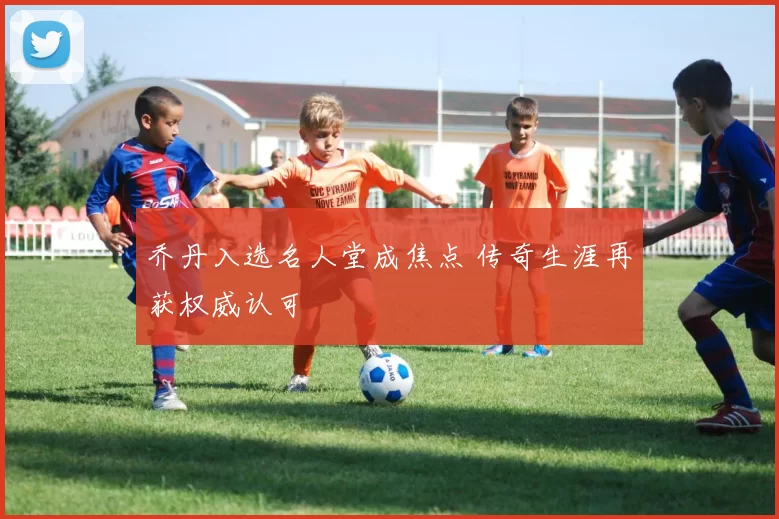 乔丹入选名人堂成焦点 传奇生涯再获权威认可