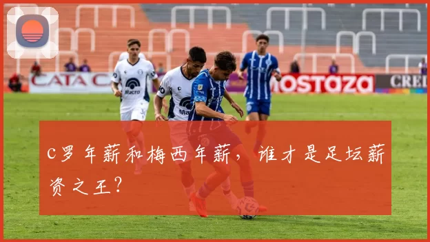 c罗年薪和梅西年薪，谁才是足坛薪资之王？