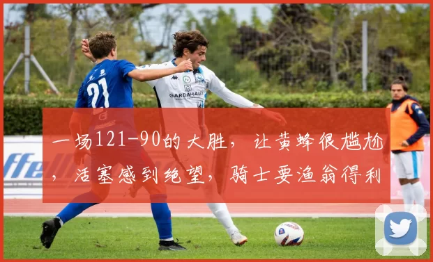 一场121-90的大胜，让黄蜂很尴尬，活塞感到绝望，骑士要渔翁得利