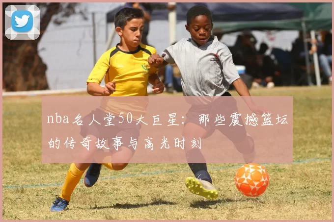 nba名人堂50大巨星：那些震撼篮坛的传奇故事与高光时刻