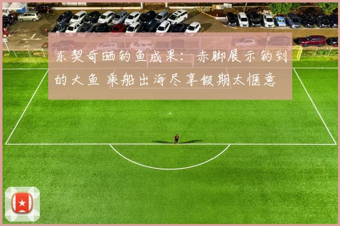 东契奇晒钓鱼成果:赤脚展示钓到的大鱼 乘船出海尽享假期太惬意