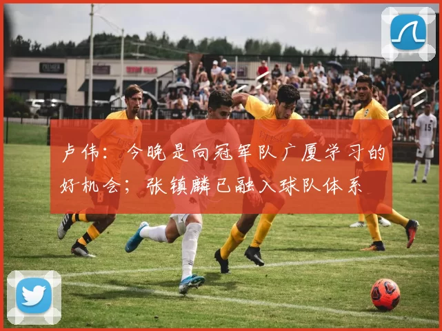 卢伟：今晚是向冠军队广厦学习的好机会；张镇麟已融入球队体系