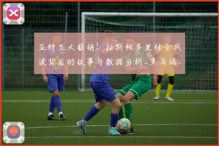 亚特兰大截胡！拉斯帕多里转会风波背后的故事与数据分析_罗马诺_马竞_球迷