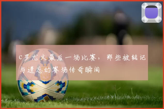 c罗尤文最后一场比赛，那些被铭记与遗忘的赛场传奇瞬间