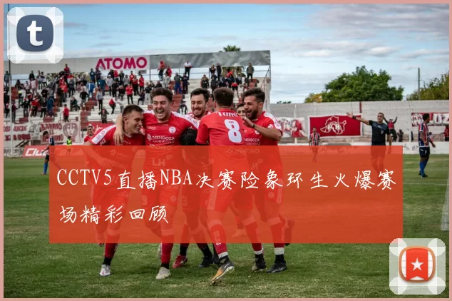 CCTV5直播NBA决赛险象环生火爆赛场精彩回顾