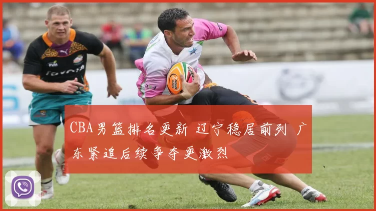 CBA男篮排名更新 辽宁稳居前列 广东紧追后续争夺更激烈