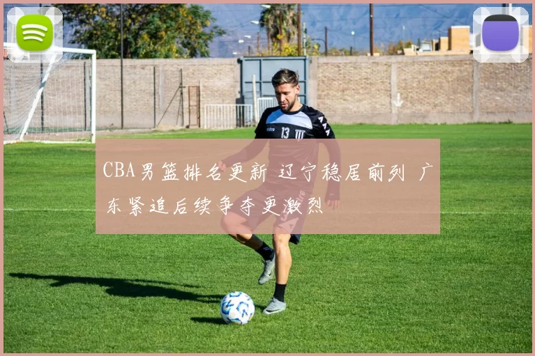 CBA男篮排名更新 辽宁稳居前列 广东紧追后续争夺更激烈
