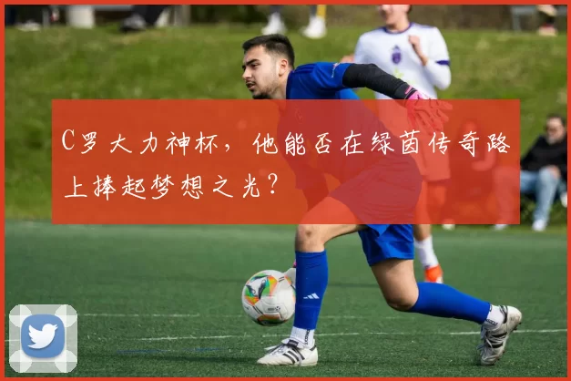 C罗大力神杯，他能否在绿茵传奇路上捧起梦想之光？