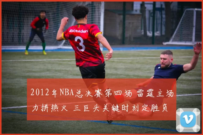 2012年NBA总决赛第四场 雷霆主场力拼热火 三巨头关键时刻定胜负
