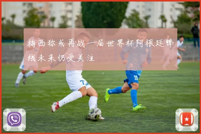 梅西称或再战一届世界杯阿根廷锋线未来仍受关注