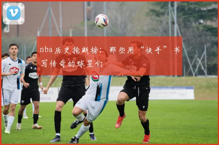 nba历史抢断榜：那些用“快手”书写传奇的球星们