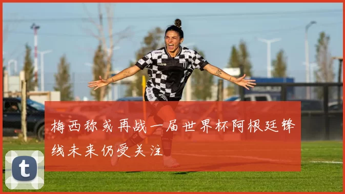 梅西称或再战一届世界杯阿根廷锋线未来仍受关注