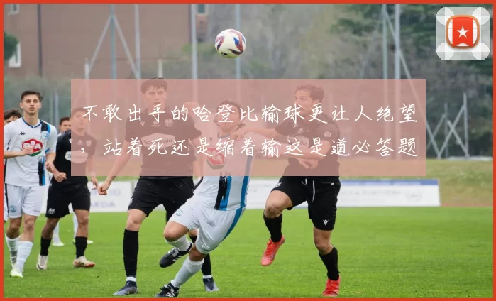 不敢出手的哈登比输球更让人绝望，站着死还是缩着输这是道必答题