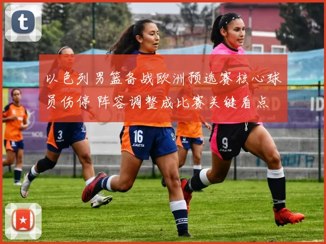 以色列男篮备战欧洲预选赛核心球员伤停 阵容调整成比赛关键看点