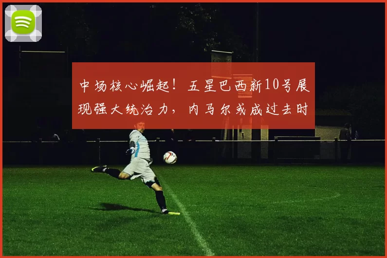 中场核心崛起！五星巴西新10号展现强大统治力，内马尔或成过去时_库尼亚_世界杯_曼联