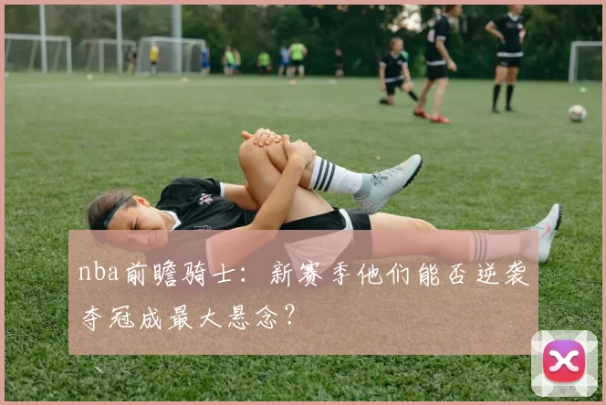 nba前瞻骑士：新赛季他们能否逆袭夺冠成最大悬念？