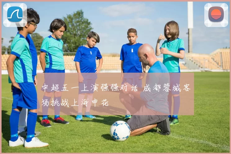 中超五一上演强强对话 成都蓉城客场挑战上海申花
