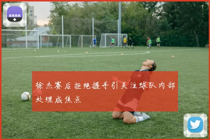 徐杰赛后拒绝握手引关注球队内部处理成焦点