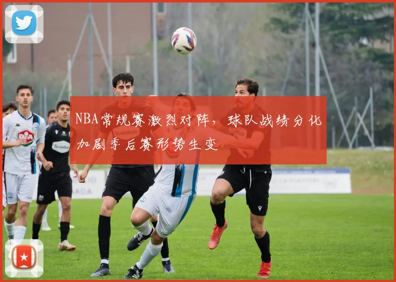 NBA常规赛激烈对阵，球队战绩分化加剧季后赛形势生变