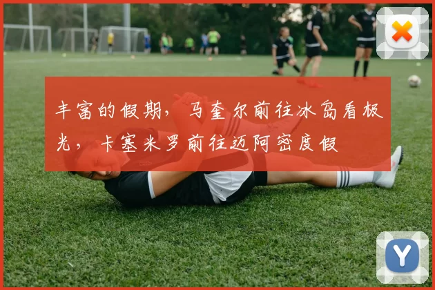 丰富的假期,马奎尔前往冰岛看极光,卡塞米罗前往迈阿密度假