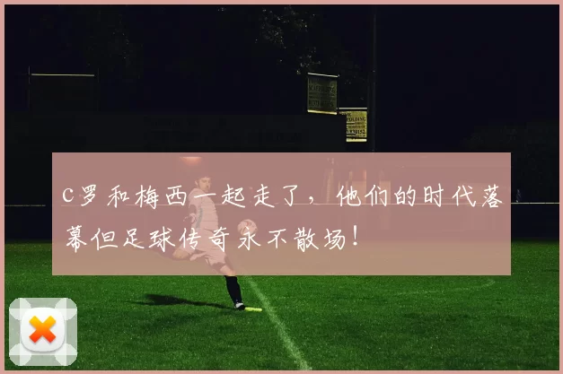 c罗和梅西一起走了,他们的时代落幕但足球传奇永不散场!