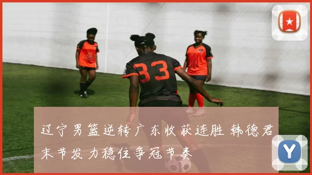 辽宁男篮逆转广东收获连胜 韩德君末节发力稳住争冠节奏