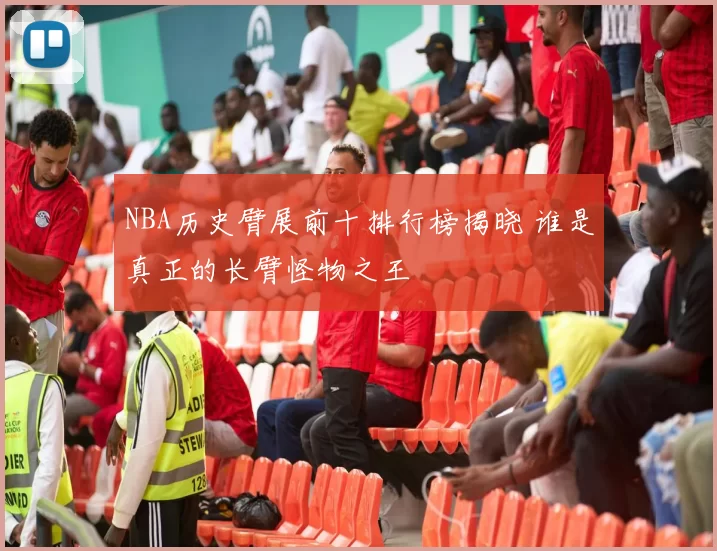 NBA历史臂展前十排行榜揭晓 谁是真正的长臂怪物之王