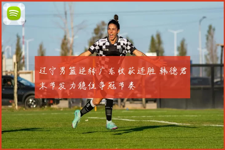 辽宁男篮逆转广东收获连胜 韩德君末节发力稳住争冠节奏