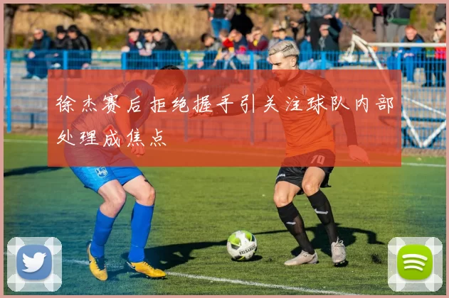 徐杰赛后拒绝握手引关注球队内部处理成焦点