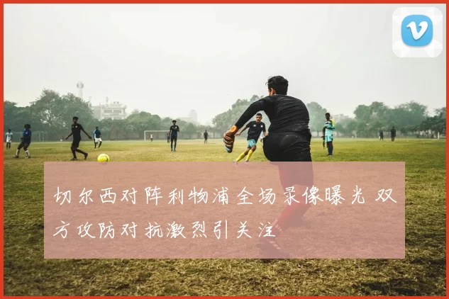 切尔西对阵利物浦全场录像曝光 双方攻防对抗激烈引关注