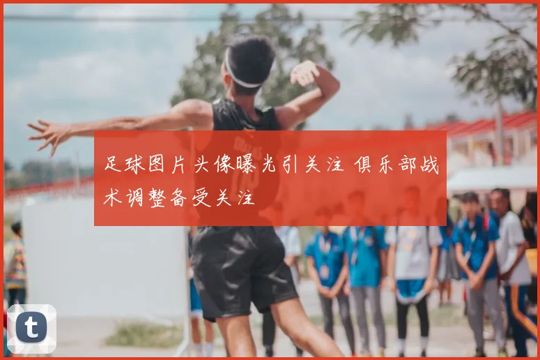 足球图片头像曝光引关注 俱乐部战术调整备受关注