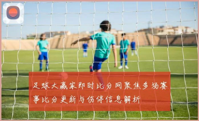 足球大赢家即时比分网聚焦多场赛事比分更新与伤停信息解析