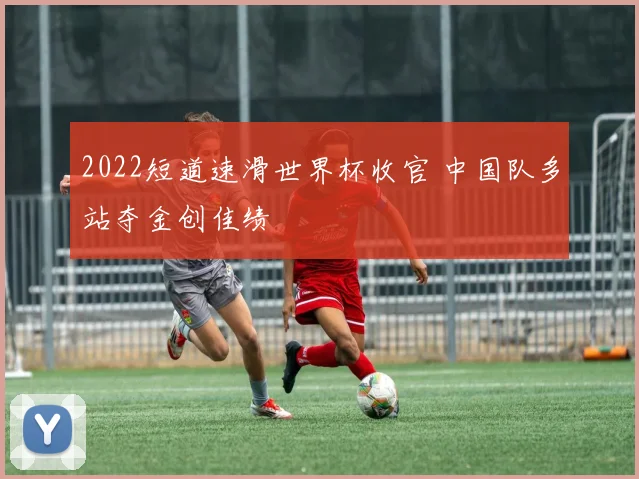2022短道速滑世界杯收官 中国队多站夺金创佳绩