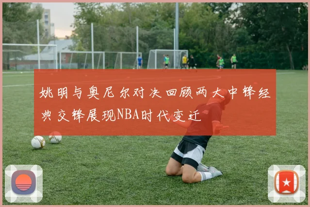 姚明与奥尼尔对决回顾两大中锋经典交锋展现NBA时代变迁