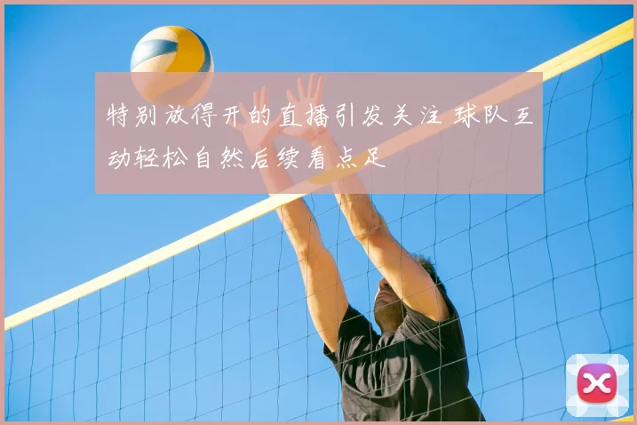 特别放得开的直播引发关注 球队互动轻松自然后续看点足