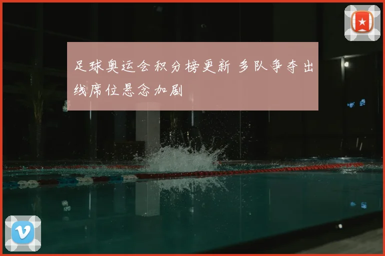 足球奥运会积分榜更新 多队争夺出线席位悬念加剧