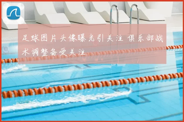 足球图片头像曝光引关注 俱乐部战术调整备受关注