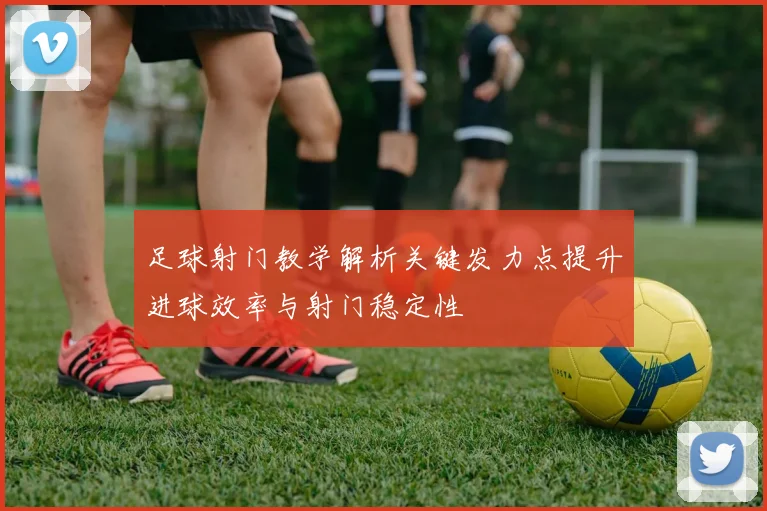 足球射门教学解析关键发力点提升进球效率与射门稳定性