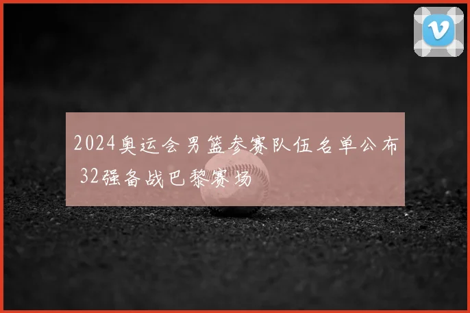 2024奥运会男篮参赛队伍名单公布 32强备战巴黎赛场