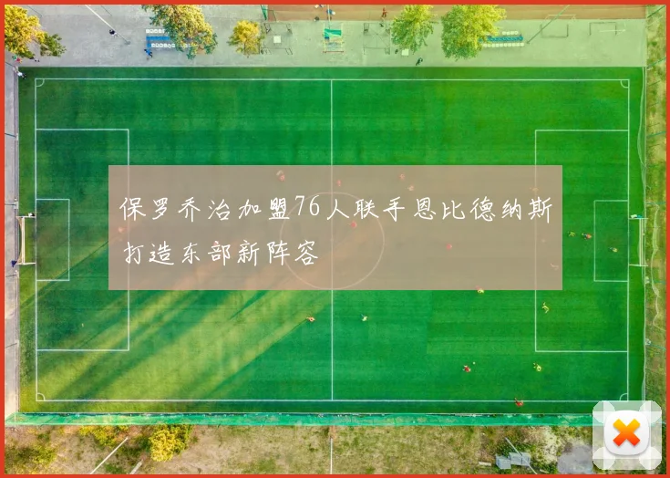 保罗乔治加盟76人联手恩比德纳斯打造东部新阵容